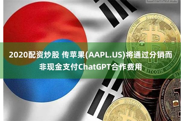 2020配资炒股 传苹果(AAPL.US)将通过分销而非现金支付ChatGPT合作费用
