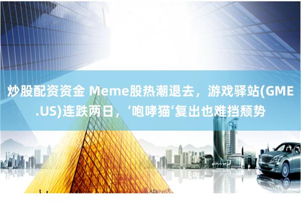 炒股配资资金 Meme股热潮退去，游戏驿站(GME.US)连跌两日，‘咆哮猫‘复出也难挡颓势