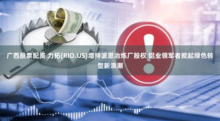 广西股票配资 力拓(RIO.US)增持波恩冶炼厂股权 铝业领军者掀起绿色转型新浪潮