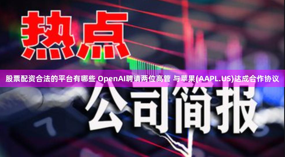股票配资合法的平台有哪些 OpenAI聘请两位高管 与苹果(AAPL.US)达成合作协议