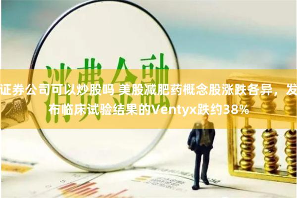 证券公司可以炒股吗 美股减肥药概念股涨跌各异，发布临床试验结果的Ventyx跌约38%