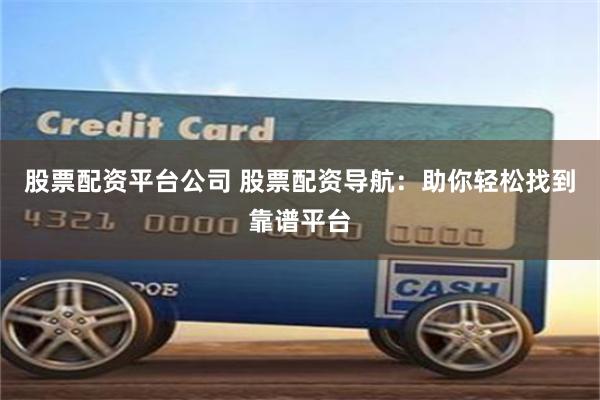 股票配资平台公司 股票配资导航：助你轻松找到靠谱平台