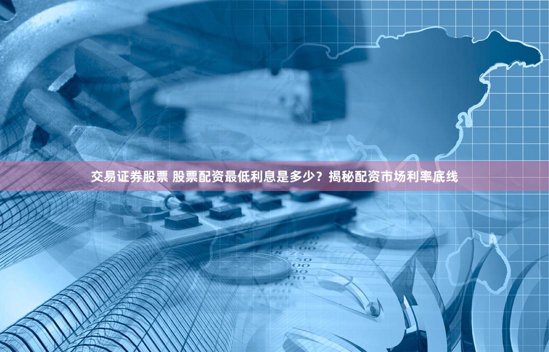 交易证券股票 股票配资最低利息是多少？揭秘配资市场利率底线