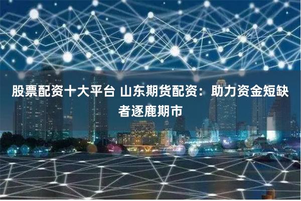 股票配资十大平台 山东期货配资：助力资金短缺者逐鹿期市