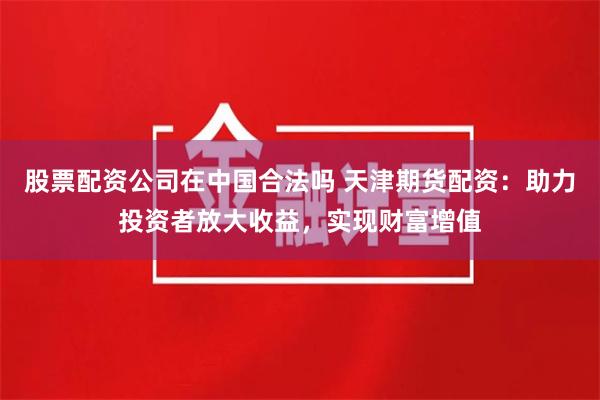 股票配资公司在中国合法吗 天津期货配资：助力投资者放大收益，实现财富增值